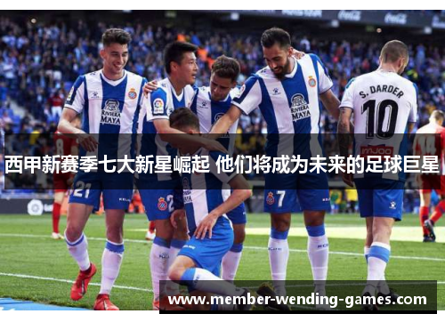 西甲新赛季七大新星崛起 他们将成为未来的足球巨星 西甲新赛季七大新星崛起 他们将成为未来的足球巨星
