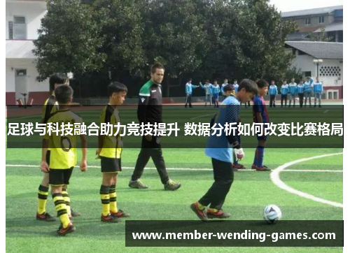 足球与科技融合助力竞技提升 数据分析如何改变比赛格局 足球与科技融合助力竞技提升 数据分析如何改变比赛格局
