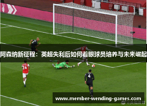 阿森纳新征程:英超失利后如何着眼球员培养与未来崛起 阿森纳新征程:英超失利后如何着眼球员培养与未来崛起