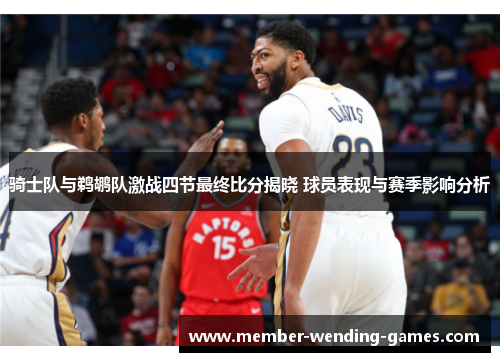 骑士队与鹈鹕队激战四节最终比分揭晓 球员表现与赛季影响分析