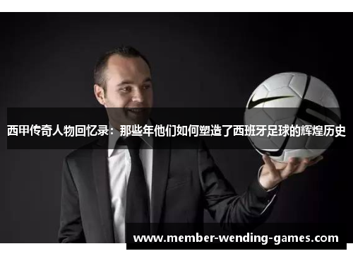 西甲传奇人物回忆录:那些年他们如何塑造了西班牙足球的辉煌历史 西甲传奇人物回忆录:那些年他们如何塑造了西班牙足球的辉煌历史
