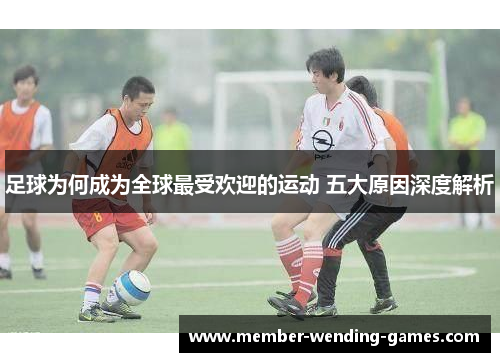 足球为何成为全球最受欢迎的运动 五大原因深度解析
