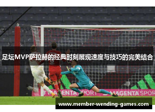 足坛MVP萨拉赫的经典时刻展现速度与技巧的完美结合