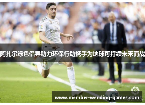 阿扎尔绿色倡导助力环保行动携手为地球可持续未来而战 阿扎尔绿色倡导助力环保行动携手为地球可持续未来而战