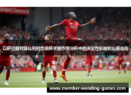 以萨拉赫对阵比利时世俱杯关键作用分析中的决定性影响和比赛走向