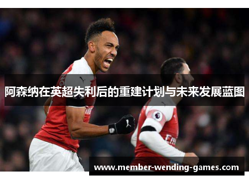 阿森纳在英超失利后的重建计划与未来发展蓝图 阿森纳在英超失利后的重建计划与未来发展蓝图