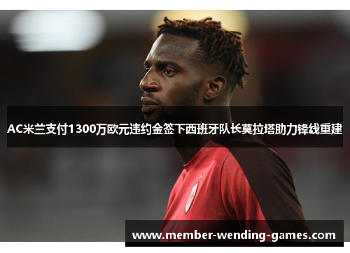 AC米兰支付1300万欧元违约金签下西班牙队长莫拉塔助力锋线重建 AC米兰支付1300万欧元违约金签下西班牙队长莫拉塔助力锋线重建