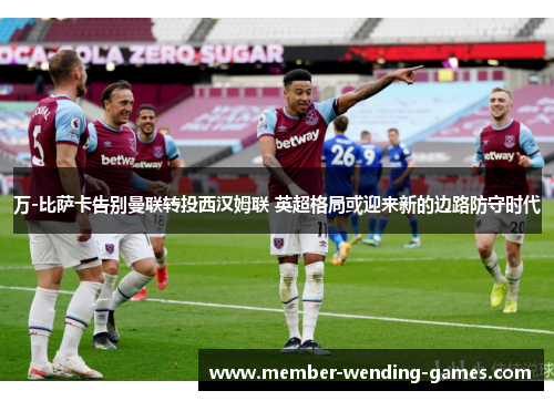 万-比萨卡告别曼联转投西汉姆联 英超格局或迎来新的边路防守时代 万-比萨卡告别曼联转投西汉姆联 英超格局或迎来新的边路防守时代